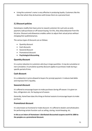 75
• Using the customer’s name is very effective in producing loyalty. Customers like the
idea that whom they do business with knows them on a personal level.
2.) Discount policies
Hometowns modify their basic price to reward customers for such acts as early
payment, bulk purchases or off-season buying. For this, they allow deduction from the
list price. Discount and allowances enables sellers to adjust their actual prices without
changing their published prices.
The various types of discounts are as follows:
• Quantity discount
• Cash discounts
• Seasonal discount
• Promotional discount
• Psychological discounting
Quantity discount
It is a price reduction to customers who buy in large quantities. It may be cumulative or
non-cumulative. A cumulative quantity discount applies to purchases made during a
specific period of time.
Cash discount
It is a deduction in price allowed to buyers for prompt payment. It reduces bad debts
and improves firm’s liquidity.
Seasonal discount
It is offered to encourage buyers to make purchases during off-season. It is given on
fans, refrigerators etc. for buying out of season.
Generally, HomeTown does this thing on festival seasons to encourage buyers to make
purchase.
Promotional discount
It is also known as functional or trade discount. It is offered to dealers and wholesalers
for performing certain function such as selling, storing, record-keeping, etc.
In this as an intern of Hometown I distributed discounted coupons worth Rs 1000 to
the peoples as a promotional discount.
 