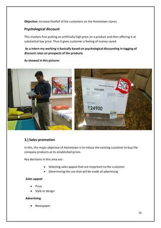 76
Objective: increase footfall of the customers on the Hometown stores.
Psychological discount
This involves first putting an artificially high price on a product and then offering it at
substantial low price. Thus it gives customer a feeling of money saved.
As a intern my working is basically based on psychological discounting in tagging of
discount rates on prospects of the products
As showed in this pictures
3.) Sales promotion
In this, the major objective of Hometown is to induce the existing customer to buy the
company products at its established prices.
Key decisions in this area are:
• Selecting sales appeal that are important to the customer.
• Determining the use that will be made of advertising
Sales appeal
• Price
• Style or design
Advertising
• Newspaper
 