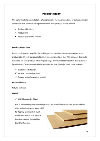 78
Product Study
This policy relate to products to be offered for sale. The major questions of policies arising in
connection with products arising in connection with products usually involve:
• Product objectives
• Product line
• Product quality and services
Product objectives
Product policy serves as guides for making product decisions. Hometown derives from
product objectives. If a product objective, for example, states that “this company desires to
make and sell such products which require only a minimum of services after their purchase
by consumers,” then product policies will spell out how this objective is to be attained.
 Customer satisfaction
 Provide Quality of product
 Provide better Services of product
Product identity:
Nature: furniture
Wood:
 HDF(high density fiber)
HDF is a type of engineered wood product. It is made from wood fiber extracted from
chips and pulped wood waste. HDF
for flooring is similar but much
harder and denser than particle
board or medium density fiber
board for flooring.
 