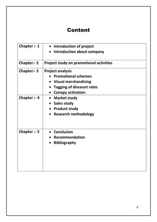 8
Content
Chapter :- 1 • Introduction of project
• Introduction about company
Chapter:- 2 Project study on promotional activities
Chapter:- 3 Project analysis
• Promotional schemes
• Visual merchandising
• Tagging of discount rates
• Canopy activation
Chapter :- 4 • Market study
• Sales study
• Product study
• Research methodology
Chapter :- 5 • Conclusion
• Recommendation
• Bibliography
 