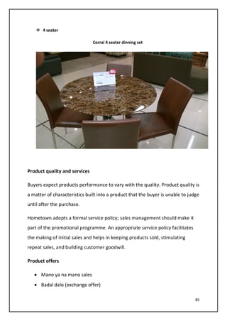 85
 4 seater
Corral 4 seater dinning set
Product quality and services
Buyers expect products performance to vary with the quality. Product quality is
a matter of characteristics built into a product that the buyer is unable to judge
until after the purchase.
Hometown adopts a formal service policy; sales management should make it
part of the promotional programme. An appropriate service policy facilitates
the making of initial sales and helps in keeping products sold, stimulating
repeat sales, and building customer goodwill.
Product offers
• Mano ya na mano sales
• Badal dalo (exchange offer)
 