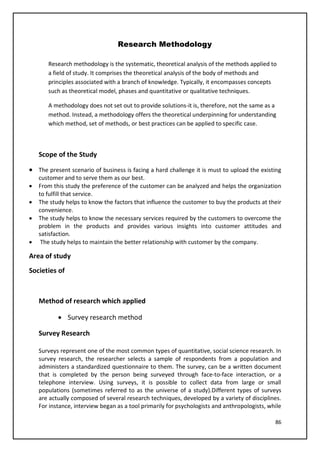 86
Research Methodology
Research methodology is the systematic, theoretical analysis of the methods applied to
a field of study. It comprises the theoretical analysis of the body of methods and
principles associated with a branch of knowledge. Typically, it encompasses concepts
such as theoretical model, phases and quantitative or qualitative techniques.
A methodology does not set out to provide solutions-it is, therefore, not the same as a
method. Instead, a methodology offers the theoretical underpinning for understanding
which method, set of methods, or best practices can be applied to specific case.
Scope of the Study
• The present scenario of business is facing a hard challenge it is must to upload the existing
customer and to serve them as our best.
• From this study the preference of the customer can be analyzed and helps the organization
to fulfill that service.
• The study helps to know the factors that influence the customer to buy the products at their
convenience.
• The study helps to know the necessary services required by the customers to overcome the
problem in the products and provides various insights into customer attitudes and
satisfaction.
• The study helps to maintain the better relationship with customer by the company.
Area of study
Societies of
Method of research which applied
• Survey research method
Survey Research
Surveys represent one of the most common types of quantitative, social science research. In
survey research, the researcher selects a sample of respondents from a population and
administers a standardized questionnaire to them. The survey, can be a written document
that is completed by the person being surveyed through face-to-face interaction, or a
telephone interview. Using surveys, it is possible to collect data from large or small
populations (sometimes referred to as the universe of a study).Different types of surveys
are actually composed of several research techniques, developed by a variety of disciplines.
For instance, interview began as a tool primarily for psychologists and anthropologists, while
 