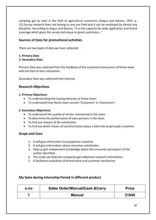 87
sampling got its start in the field of agricultural economics (Angus and Katona, 1953, p.
15).Survey research does not belong to any one field and it can be employed by almost any
discipline. According to Angus and Katona, "It is this capacity for wide application and broad
coverage which gives the survey technique its great usefulness..."
Sources of Data for promotional activities
There are two types of data we have collected:
1. Primary Data
2. Secondary Data.
Primary Data was collected from the feedback of the customers/consumers of Home town
with the face to face interaction.
Secondary Data was collected from Internet.
Research Objectives
1. Primary Objectives:
• To understanding the buying behavior at Home town.
• To understand how Home town convert ‘Customers’ in ‘Consumers’.
2. Secondary Objectives:
• To understand the quality of service maintained in the store.
• To determine the performance of sales persons in the store.
• To find out reasons of dis-satisfaction.
• To find out which means of communication plays a vital role to persuade customer.
Scope and Uses
1. It will give information to prospective customer
2. It will give information about consumer satisfaction.
3. Help us gain independent knowledge about the consumer perception of the
outlets identified.
4. The study can help the companies get additional research information.
5. It facilitates evaluation of brand name and customer satisfaction
My Sales during Internship Period in different product
s.no Sales Order/Manual/Cash &Carry Price
1 Manual 21945
 