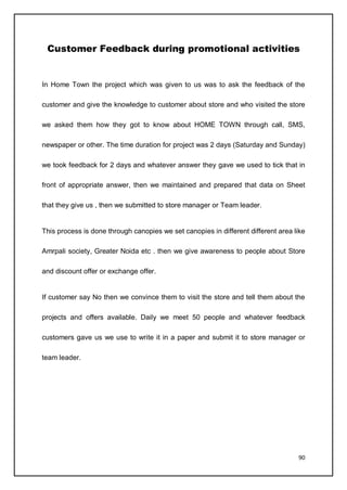 90
Customer Feedback during promotional activities
In Home Town the project which was given to us was to ask the feedback of the
customer and give the knowledge to customer about store and who visited the store
we asked them how they got to know about HOME TOWN through call, SMS,
newspaper or other. The time duration for project was 2 days (Saturday and Sunday)
we took feedback for 2 days and whatever answer they gave we used to tick that in
front of appropriate answer, then we maintained and prepared that data on Sheet
that they give us , then we submitted to store manager or Team leader.
This process is done through canopies we set canopies in different different area like
Amrpali society, Greater Noida etc . then we give awareness to people about Store
and discount offer or exchange offer.
If customer say No then we convince them to visit the store and tell them about the
projects and offers available. Daily we meet 50 people and whatever feedback
customers gave us we use to write it in a paper and submit it to store manager or
team leader.
 