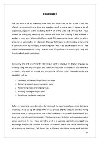 95
Conclusion
The past months of my internship have been very instructive for me. HOME TOWN has
offered me opportunities to learn and develop myself in many areas. I gained a lot of
experience, especially in the Marketing field. A lot of the tasks and activities that I have
worked on during my internship are familiar with what I’m studying at the moment. I
worked in many areas where I did different work. This gave me the chance to find out which
areas I want work in after my education. The area that I found most interesting is marketing
& communication. By developing a marketing plan, I had to do lots of research where I had
to find the best way of marketing. I learned many things about viral marketing by using and
learning about social media tools.
During my One and a half month internship, I want to improve my English language by
working along with my colleagues and communicating with the clients of the internship
company. I also want to practice and improve the different skills I developed during my
education such as:
o Observing and researching different subjects
o Preparing Marketing communication plans
o Researching media and target groups
o Planning and organizing activities
o Developing media and strategies
Before my internship started my ideas did not match the experiences have gained during my
internship. There is a big difference in the college projects and the tasks and activities during
the actual work. In college we learn how to describe the work in projects, where in work you
learn how to implement them in reality. This internship was definitely an introduction to the
actual work field for me. I have learned to work in a business organisation and apply my
knowledge into practice. I learned a lot from the different interns that I have been working
with during my internship. Each intern had a different educational background and that
 