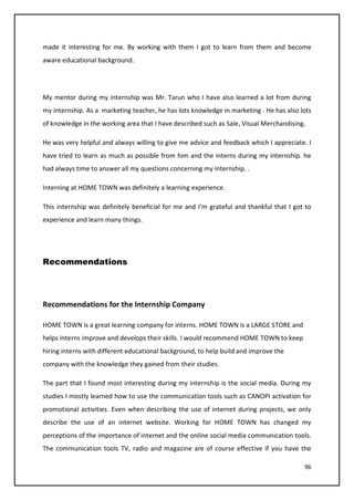 96
made it interesting for me. By working with them I got to learn from them and become
aware educational background.
My mentor during my internship was Mr. Tarun who I have also learned a lot from during
my internship. As a marketing teacher, he has lots knowledge in marketing . He has also lots
of knowledge in the working area that I have described such as Sale, Visual Merchandising.
He was very helpful and always willing to give me advice and feedback which I appreciate. I
have tried to learn as much as possible from him and the interns during my internship. he
had always time to answer all my questions concerning my internship. .
Interning at HOME TOWN was definitely a learning experience.
This internship was definitely beneficial for me and I’m grateful and thankful that I got to
experience and learn many things.
Recommendations
Recommendations for the Internship Company
HOME TOWN is a great learning company for interns. HOME TOWN is a LARGE STORE and
helps interns improve and develops their skills. I would recommend HOME TOWN to keep
hiring interns with different educational background, to help build and improve the
company with the knowledge they gained from their studies.
The part that I found most interesting during my internship is the social media. During my
studies I mostly learned how to use the communication tools such as CANOPI activation for
promotional activities. Even when describing the use of internet during projects, we only
describe the use of an internet website. Working for HOME TOWN has changed my
perceptions of the importance of internet and the online social media communication tools.
The communication tools TV, radio and magazine are of course effective if you have the
 