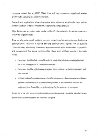 97
necessary budget. But at HOME TOWN I learned you can promote good and services
creatively by just using the social media tools.
Research and studies have shown that young generations use social media tools such as
twitter, Facebook and LinkedIn for both personal and professional use.
More businesses are using social media to identify themselves by increasing awareness
within the target markets.
They are also using social media to connect, network and attract customers. During my
communication education, I studied different communication aspects such as business
communication, advertising, Promotion, written communication, information, organisation
and management. And during my internship, I have seen all these aspects in the social
media.
• Hometown should include more of branded products its product category so as to attract
the brand choosy people to come in to hometown.
• Hometown should provide large parking space for its customers so that they can easily park
their vehicles.
• It should make different cash counters for different customers. Cash counter and credit card
payment counter should be placed differently in order to reduce the rush and save the
customer’s time. This will be a kind of motivator for the customers of hometown.
The service of the sales person is needed to be improved. Personal care should be taken by the sales
person for the customers so that the customers feel good.
 