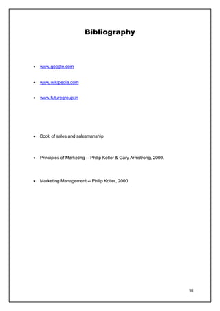 98
Bibliography
• www.google.com
• www.wikipedia.com
• www.futuregroup.in
• Book of sales and salesmanship
• Principles of Marketing -- Philip Kotler & Gary Armstrong, 2000.
• Marketing Management -- Philip Kotler, 2000
 