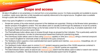 All data in DrugBank is non-proprietary or is derived from a non-proprietary source. It is freely accessible and available to anyone.
In addition, nearly every data item is fully traceable and explicitly referenced to the original source. DrugBank data is available
through a public web interface and downloads.
Users may query DrugBank in a number of ways:
 Simple text queries of the entire textual component of the database are supported. Clicking on the Browse button generates a
tabular synopsis of DrugBank's content. This view allows users to casually scroll through the database or re-sort its contents.
 Clicking on a given DrugCard button brings up the full data content for the corresponding drug. A complete explanation of all
the DrugCard fields and sources is given there.
 The PharmaBrowse button allows users to browse through drugs as grouped by their indication. This is particularly useful for
pharmacists and physicians, but also for pharmaceutical researchers looking for potential drug leads.
 The ChemQuery button allows users to draw (using ChemAxon applets) or write (as a SMILES string) a chemical compound
and to search DrugBank for chemicals similar or identical to the query compound.
 The TextQuery button supports a more sophisticated text search (partial word matches, case sensitive, misspellings, etc.) of
the text portion of DrugBank.
 The SeqSearch button allows users to conduct BLAST (protein) sequence searches of the 18,000 sequences contained in
DrugBank. Both single and multiple sequence (i.e. whole proteome) BLAST queries are supported.
 The Data Extractor button opens an easy-to-use relational query search tool that allows users to select or search over various
combinations of subfields. The Data Extractor is the most sophisticated search tool for DrugBank.
Scope and access
Contd…
 