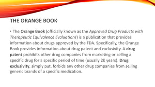 THE ORANGE BOOK
• The Orange Book (officially known as the Approved Drug Products with
Therapeutic Equivalence Evaluations) is a publication that provides
information about drugs approved by the FDA. Specifically, the Orange
Book provides information about drug patent and exclusivity. A drug
patent prohibits other drug companies from marketing or selling a
specific drug for a specific period of time (usually 20 years). Drug
exclusivity, simply put, forbids any other drug companies from selling
generic brands of a specific medication.
 