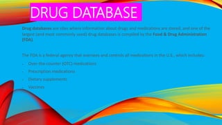 DRUG DATABASE
Drug databases are sites where information about drugs and medications are stored, and one of the
largest (and most commonly used) drug databases is compiled by the Food & Drug Administration
(FDA).
The FDA is a federal agency that oversees and controls all medications in the U.S., which includes:
 Over-the-counter (OTC) medications
 Prescription medications
 Dietary supplements
 Vaccines
 