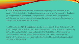 • The FDA drug database includes most of the drugs they have approved in the U.S.
since 1939. Best of all, this database is extremely easy to use. To search this database,
you simply need to go to the FDA drug database's website. Once you get to this
website, you are able to search the database by typing in the name of the drug or by
typing in any active ingredient of a drug.
• Additionally, the FDA drug database can be used to search drugs that are currently
going through clinical trials and/or the approval process. The FDA must approve a drug
before it is legally able to be sold and used in the United States. Therefore, drug
companies must formally submit an application to the FDA for the drug to be
approved. The drugs that have been submitted to the FDA but not yet approved can
be found in this database.
 