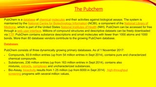 The Pubchem
PubChem is a database of chemical molecules and their activities against biological assays. The system is
maintained by the National Centre for Biotechnology Information (NCBI), a component of the National Library of
Medicine, which is part of the United States National Institutes of Health (NIH). PubChem can be accessed for free
through a web user interface. Millions of compound structures and descriptive datasets can be freely downloaded
via FTP. PubChem contains substance descriptions and small molecules with fewer than 1000 atoms and 1000
bonds. More than 80 database vendors contribute to the growing PubChem database.
Databases
PubChem consists of three dynamically growing primary databases. As of 1 November 2017:
 Compounds, 93.9 million entries (up from 54 million entries in Sept 2014), contains pure and characterized
chemical compounds.
 Substances, 236 million entries (up from 163 million entries in Sept 2014), contains also
mixtures, extracts, complexes and uncharacterized substances.
 Bio-Assay, bioactivity results from 1.25 million (up from 6000 in Sept 2014) high-throughput
screening programs with several million values.
 