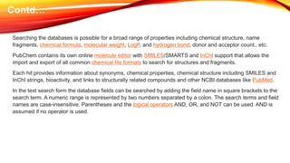 Searching the databases is possible for a broad range of properties including chemical structure, name
fragments, chemical formula, molecular weight, LogP, and hydrogen bond, donor and acceptor count., etc.
PubChem contains its own online molecule editor with SMILES/SMARTS and InChI support that allows the
import and export of all common chemical file formats to search for structures and fragments.
Each hit provides information about synonyms, chemical properties, chemical structure including SMILES and
InChI strings, bioactivity, and links to structurally related compounds and other NCBI databases like PubMed.
In the text search form the database fields can be searched by adding the field name in square brackets to the
search term. A numeric range is represented by two numbers separated by a colon. The search terms and field
names are case-insensitive. Parentheses and the logical operators AND, OR, and NOT can be used. AND is
assumed if no operator is used.
Contd…
 