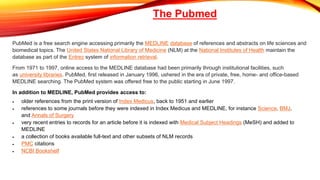 PubMed is a free search engine accessing primarily the MEDLINE database of references and abstracts on life sciences and
biomedical topics. The United States National Library of Medicine (NLM) at the National Institutes of Health maintain the
database as part of the Entrez system of information retrieval.
From 1971 to 1997, online access to the MEDLINE database had been primarily through institutional facilities, such
as university libraries. PubMed, first released in January 1996, ushered in the era of private, free, home- and office-based
MEDLINE searching. The PubMed system was offered free to the public starting in June 1997.
In addition to MEDLINE, PubMed provides access to:
 older references from the print version of Index Medicus, back to 1951 and earlier
 references to some journals before they were indexed in Index Medicus and MEDLINE, for instance Science, BMJ,
and Annals of Surgery
 very recent entries to records for an article before it is indexed with Medical Subject Headings (MeSH) and added to
MEDLINE
 a collection of books available full-text and other subsets of NLM records
 PMC citations
 NCBI Bookshelf
The Pubmed
 