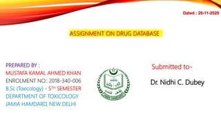 ASSIGNMENT ON DRUG DATABASE
PREPARED BY :
MUSTAFA KAMAL AHMED KHAN
ENROLMENT NO.: 2018-340-006
B.Sc (Toxicology) - 5TH SEMESTER
DEPARTMENT OF TOXICOLOGY
JAMIA HAMDARD, NEW DELHI
Submitted to-
Dr. Nidhi C. Dubey
Dated : 26-11-2020
 