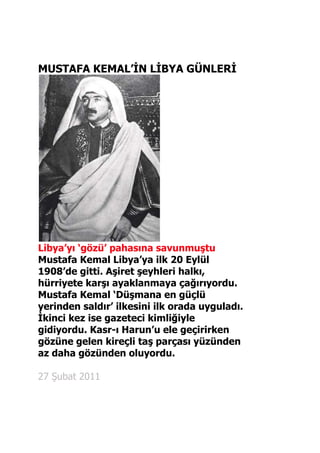 MUSTAFA KEMAL’İN LİBYA GÜNLERİ<br />Libya’yı ‘gözü’ pahasına savunmuştu<br />Mustafa Kemal Libya’ya ilk 20 Eylül 1908’de gitti. Aşiret şeyhleri halkı, hürriyete karşı ayaklanmaya çağırıyordu. Mustafa Kemal ‘Düşmana en güçlü yerinden saldır’ ilkesini ilk orada uyguladı. İkinci kez ise gazeteci kimliğiyle gidiyordu. Kasr-ı Harun’u ele geçirirken gözüne gelen kireçli taş parçası yüzünden az daha gözünden oluyordu.<br />27 Şubat 2011<br />Her okulun panosunda Atatürk‘ün Trablus mahalli kıyafeti içinde çekilmiş bir fotoğrafı vardır. Ama Mustafa Kemal‘in Trablus günleri, hayatının az bilinen dönemlerindendir. Zaten o fotoğraf da Trablus’ta değil, Kurtuluş Savaşı sırasında bir Trablus heyetinin ziyaretinde çekilmiştir.<br />Atatürk‘ün Libya dönemi, onun askerlik, siyaset, hitabet, örgütleyicilik konusundaki ilk deneyimi sayılabilir. Gün ışığına çıkarılsa hem heyecan yaratır, hem de bugün yaşananlara ışık tutabilir. İyisi mi, Libya’nın gündemde olması vesilesiyle o döneme dair bildiklerimizi özetleyelim ve Libya’nın yüz yıl önce, hangi koşullarda, ne pahasına “tahliye” edildiğini hatırlayalım:İsyanı nasıl bastırdı?Mustafa Kemal Libya’ya 20 Eylül 1908’de gitti.Libya’da II. Meşrutiyet’e karşı isyan çıkmıştı. Aşiret şeyhleri halkı, hürriyete karşı ayaklanmaya çağırıyordu. Meşrutiyeti Hilafet’e karşı görüyorlar, Osmanlı’ya meydan okuyorlardı.Mustafa Kemal, Trablusgarp’a gönderileceğini İttihat Terakki Genel Merkezi’nin toplantı salonundaki kara tahtada yazılı bir nottan öğrendi. Bunun parti yöneticilerinin, kendisini Selanik’ten uzaklaştırmak için bir oyunu olduğunu düşündü. Yine de gitmeye karar verdi. Aldığı 1000 altın harcırahla denizden yola çıktı.Trablusgarp’taki manzara bugünkünden farklı değildi. Aşiretler isyan etmişti. Türkler kolları bağlı halde vapurlara bindirilerek tahliye ediliyordu. Vapurun demirlediği sahilde bir rıhtım bile yoktu. Bir Arap kayıkçı Mustafa Kemal’i bomboş bir kumsala bıraktı. Karşılamaya da kimse gelmemişti. Bir süre elinde çantayla otel arayan Mustafa Kemal, bulamayınca sahile döndü. Bavulunu yastık yapıp kumsala uzandı.Düşmana güçlü yerinden saldır!Bir süre sonra, yaverliğine verilen Teğmen Murat‘la, o günlerde ölen Trablusgarp Valisi Recep Paşa‘nın köşküne yerleşti.  Trablusgarp Polis Müdürü Cemal Bey’den aldığı ilk bilgi korkutucuydu:“Asi aşiretler kenti ele geçirdi. Sizi ya öldürecekler veya bir vapura koyup gösterilerle geri gönderecekler.”Mustafa Kemal, hayatı boyunca rehber edineceği bir ilkeyi ilk kez orada uyguladı:<br />“Düşmana en güçlü yerinden saldır!”Yanında sadece Arapça bilen yaveri Murat olduğu halde isyancıların üstlendiği medreseye gitti. Kalabalığı yararak camiye girdi ve “Sizi yönetenler neredeyse, beni oraya götürün“ dedi.<br />“Kimsiniz siz?”Az sonra medresede kendisine gösterilen odaya daldı ve odadakilere “Siz kimsiniz, ne yapmak istiyorsunuz“ diye bağırdı.O kadar kendinden emin görünüyordu ki, odadakiler 27 yaşındaki bu zabitin bir orduyla gelip kendilerini kuşattığını sandılar. Onlarla konuşunca asıl sorunlarının yeni idarede, eski imtiyazlarını kaybetmek olduğunu anladı. “Ben sizin çıkarlarınızı korurum, ama izin verin burada toplanan halkla konuşayım“ dedi. Gece, avludaki havuzun başında, tercüman aracılığıyla isyancılarla konuştu:“Ey din kardeşleri! Memleketinizin korunması için güç birliğine ihtiyacımız var. Ayrılırsak güçsüz kalırız” dedi.İlk temasta dikkat çekmişti. Yabancı kaynaklarda, Mustafa Kemal hakkında yazılmış en eski konsolosluk raporları o döneme aittir ve Mustafa Kemal‘in Trablusgarp’a varmasından sadece 2 hafta sonra kaleme alınmıştır...<br />DÖNEMİN WİKİLEAKS’İNDE<br />YÜZBAŞI MUSTAFA KEMAL‘Etkili bir konuşmacı, kararlı bir kişilik’ Fransız Konsolosu A. Alrick’in, Fransız Dışişleri Bakanlığı’na 3 Ekim 1908’de  yolladığı rapor: “Selanik İttihat Terakki Komitesi üyesi olan bir Türk subayı, birkaç günden beri bu civarda olup bitenler ve kişiler hakkında soruşturma yapmaktadır. Kendisinin, birçok  yüksek memur ve eşrafı anayasaya ve ilkelerine sadakat yemini yapmaya davet ettiği,hürriyet ilkesi konusunda dindaşlarının menfi davranışıyla veya hiç değilse bazı tereddütleriyle karşılaştığı söylenmektedir.” * * *Britanya’nın Trablusgarp Konsolosu Alvarez‘in raporu: “Beş gün kadar önce Tripoli’de geniş bir dinleyici topluluğu karşısında partisinin ilke ve amaçlarını anlattı. Düşüncelerini etkili ve akıcı üslupla dile getiren bir konuşmacı. Geçen gün bana uğramıştı. Çok sakin ve az konuşan bir ruh hali içindeydi. Bende, daha sonra doğrulanacağına inandığım, enerjik ve kararlı mizaç sahibi bir kişi izlenimi bıraktı.”<br />HÜCUM, BOMBARDIMAN VE YARALANMAKasr-ı Harun TaarruzuFuat Bulca savaşın en kritik gününü Cemal Kutay’a şöyle anlatmıştır:“Mustafa Kemal, bir taarruza karar verdi. (...) Her şeyi hazırladık. Hedefimiz Kasr-ı Harun idi. Burası, zannederim Kartacalıların zamanından kalan bir harabe idi, civara hâkimdi ve onu elinde bulunduran tarafın, karşı tarafın ateşlerine karşı bir müdafaa hattı kurması mümkün olacaktı. Cidden çok kıymetli bir kurmay olan Mustafa Kemal, burasını ele geçirmek için günlerce dikkatli bir plan hazırladı. (...) Yanındaki az sayıda arkadaşlarıyla süvari hücumuna kalkıştı. Kendisini zaptedemedim. Nitekim kısa bir zaman sonra, ben artçı kuvvetlerle kalmıştım; o, Kasr-ı Harun’un ilk basamakları önüne erişmişti. Burada boğaz boğaza bir boğuşmadır başladı. Harabenin duvarlarının arkasında geçen bu mücadelenin safhalarını göremiyordum. “Biz harabeler içinde mücadeleye devam ederken Mustafa Kemal’in yanındaki az sayıda arkadaşı ile Kasr-ı Harun’un merkez binasına kadar ilerlediği ve buraya daldığı görüldü. İşte bu sırada gökyüzünde bir gürültü duydum. İki İtalyan hücum uçağı çok alçaktan uçuyor ve bizim arkamıza saldırarak bombalarını koyuveriyordu. (...)“Mustafa Kemal’in yanına vardığımda onun yüzünü tanınmaz bir halde buldum. Bir elinde kılıcı vardı, diğer elinde mendili sağ gözünü kapatıyordu. Yaralandığını zannettim. Hayır, yaralı değildi. Fakat harabeler arasında yıkılan bir sütundan fırlayan kireçli bir taş parçası şiddetle gözüne çarpmıştı. Sönmüş kireç olmasına rağmen, bir kısmı göze nüfuz etmişti.” Gözündeki Libya hatırası Ocak 1912’deki bu baskından sonra Mustafa Kemal, Derne’de Kızılay Hastanesi’ne yatırıldı. Gözü kanlıydı. Ateşi vardı. İlk müdahaleyi oradaki Sıhhiye Reisi İbrahim Tali yaptı. Selanik’e dönmesi tavsiyesini dinlemedi. Bir ay kadar hastanede yattı. Derne Komutanlığı’na atanınca iyileşmeden kalkıp savaşa katıldı, ancak hastalığı tekrarladı. 15 gün yataktan kalkamadı. Gözlerini açamayacak haldeydi. Yaralı gözü görmüyordu. “Zamanla açılır“ diyen doktorlara inanmıyordu. 24 Ekim 1912 günü Derne’den ayrıldı. Mısır ve Romanya üzerinden İstanbul’a döndü. Kasımda Viyana’ya gidip tanınmış bir göz hekimine muayene oldu. Gözündeki hafif şehlalık Trablusgarp harbinden kalmadır.<br />BİNGAZİ’DE ŞEYHE BAĞIRDI:‘Hadi çık dışarı!’Mustafa Kemal, Trablusgarp’ta 1 ay kaldı. Dönüş yolunda Bingazi’ye uğradı. 2.5 ay kadar kalacağı Bingazi’de bölgenin idaresini elinde tutan Şeyh Mansur‘la tanıştı.Kaldığı küçük otelin salonunda otururlarken bir telaş olmuş, “Şeyh Mansur hazretleri“nin geldiği söylenmişti. Bingazi’de Osmanlı’nın bir sancak başkanı olduğu halde bütün güç bu Şeyh‘in elindeydi. Gücünün kırılması gerekliydi.O yüzden Şeyh salona girdiğinde herkes ayağa kalkarken Mustafa Kemal, yerinden kımıldamadı bile... Oturması için yer göstermediği Şeyh‘e dönüp şöyle dedi:“Şeyh Mansur! Sen hiç sıkılmaz mısın? Buradaki sancak teşkilatının senin iradene uyacağını sanarak birtakım cüretkârlıklarda bulunuyorsun. Bu küstahlığın derecesini fark etmiyor musun? Ben sana haddini bildireceğim. Haydi çık dışarı!”Şeyh Mansur, boynunu bükerek çıktı. Polis ve jandarma hayrete düşmüştü. Kuran üzerine yeminMustafa Kemal, yeniden buluştuklarında Şeyh Mansur‘a Meşrutiyet’i anlattı. Şeyh, eline bir Kuran-ı Kerim alıp Mustafa Kemal‘e uzattı:“Meşrutiyet idaresinin Halife Efendimize kötülük yapmayacağına dair bu kitap üzerine yemin eder misiniz?”Mustafa Kemal, Kuran’ı alıp öptü ve “Bu kitap ve namusum üzerine ant içerim ki Halife’ye bir kötülük yapılmayacak” dedi.Ayaklanma bir süre için durdu; Osmanlı otoritesi sağlandı.<br />Ancak bu, uzun sürmeyecek, Eylül 1911’de İtalyanlar Trablusgarp’a saldırınca Mustafa Kemal’e yeniden yol görünecekti.<br /> <br />TRABLUSGARP HARBİ Çölde bir avuç gönüllüTrablusgarp savaşı başladığında Osmanlı’nın bölgeye gidecek hali yoktu. Bir avuç subay, kendilerinden 10 kat fazla kuvvete karşı savaşmak üzere karayoluyla ve gizlice bölgeye koşmaya karar verdiler.<br />Binbaşı Mustafa Kemal de çocukluk arkadaşları Nuri ve Fuat’la birlikte yola koyuldu. Harbiye Nezareti, “Yakalanırsanız ‘Hükümetin bilgisi dışında seyahat ediyoruz’ diyeceksiniz” diye tembihlemişti. “Şerif” takma adıyla, bir gazeteci kimliğiyle gidiyordu. Yolda hastalandı. 15 gün İskenderiye’de yattı. Kasım sonu önce trenle Mısır’a girdiler. Çölü aşmak için bir süre atla, 8 gün deve sırtında seyahat ettiler. Develerin yükü artınca yaya yürüdüler. Geceleri çadırda kalıyorlardı. Mustafa Kemal fasulye ayıklıyor, Fuat pişiriyordu. Susuz, ağaçsız Mısır çölünü, rüyalarında Rumeli’yi görerek aştılar. Son tren istasyonunda Mısırlı bir subay kimlik kontrolü yaptı. Arap kılığına bürünmüşlerdi, ama mavi gözleri Mustafa Kemal’i ele veriyordu. Yakalanacaklarını anlayınca, kimliğini açıkladı; Mısırlının dini duygularına hitap etti:“Gâvurlara karşı kutsal cihada katılmaya gidiyoruz” dedi.Sınırı böyle geçtiler. Üniformalarını giydiler; silahlarını gizledikleri yerlerden çıkarıp savaşa katıldılar. Bir avuç gönüllü, şimdi Kuzey Afrika’daki son vatan toprağını savunacaklardı.<br />