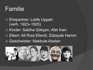 Familie
 Ehepartner: Latife Uşşaki
  (verh. 1923–1925)
 Kinder: Sabiha Gökçen, Afet İnan
 Eltern: Ali Rıza Efendi, Zübeyde Hanım
 Geschwister: Makbule Atadan
 