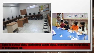 There is a chess class, intelligence games class , tecnology and design class,
IT and Science lab..
 