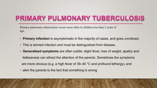 • Primary infection is asymptomatic in the majority of cases, and goes unnoticed.
• This is termed infection and must be distinguished from disease.
• Generalized symptoms are often subtle: slight fever, loss of weight, apathy and
listlessness can attract the attention of the parents. Sometimes the symptoms
are more obvious (e.g. a high fever of 39–40 °C and profound lethargy), and
• alert the parents to the fact that something is wrong
Primary pulmonary tuberculosis occurs most often in children less than 5 years of
age.
 