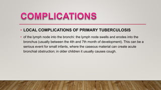 • LOCAL COMPLICATIONS OF PRIMARY TUBERCULOSIS
• of the lymph node into the bronchi: the lymph node swells and erodes into the
bronchus (usually between the 4th and 7th month of development). This can be a
serious event for small infants, where the caseous material can create acute
bronchial obstruction; in older children it usually causes cough.
 