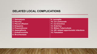 9. Laryngitis
10. Cor pulmonale
11. Ca bronchus
12. Enteritus
13. Miliary Tuberculosis
14. HIV related opportunistic infections
15. Fistulation
1. Hemoptysis
2. Pleurisy
3. Pleural effusion
4. Empyema
5. Pneumothorax
6. Aspergilloma
7. Endobronchitis
8. Brochiectasis
DELAYED LOCAL COMPLICATIONS
 