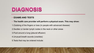 • EXAMS AND TESTS
• The health care provider will perform a physical exam. This may show:
1.Clubbing of the fingers or toes (in people with advanced disease)
2.Swollen or tender lymph nodes in the neck or other areas
3.Fluid around a lung (pleural effusion)
4.Unusual breath sounds (crackles)
5.Tests that may be ordered include:
 