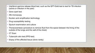 • Interferon-gamma release blood test, such as the QFT-Gold test to test for TB infection
(active or infection in the past)
• Gene xpert test
• Afb microscopy
• Nucleic acid amplification technology
• Drug susceptibility testing
• Sputum examination and culture
• Thoracocentesis (procedure to remove fluid from the space between the lining of the
outside of the lungs and the wall of the chest)
• CT Scan
• Tuberculin skin test (PPD test)
• biopsy of the affected tissue (done rarely)
 
