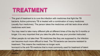 • The goal of treatment is to cure the infection with medicines that fight the TB
bacteria. Active pulmonary TB is treated with a combination of many medicines
(usually four medicines). The person takes the medicines until lab tests show which
medicines work best.
• You may need to take many different pills at different times of the day for 6 months or
longer. It is very important that you take the pills the way your provider instructed.
• When people do not take their TB medicines like they are supposed to, the infection
can become much more difficult to treat. The TB bacteria can become resistant to
treatment. This means the medicines no longer work.
Isoniazid is the anti-TB medicine that is most commonly used for treatment of latent
TB infection. In children, the recommended length of treatment with isoniazid is 9
months.
 