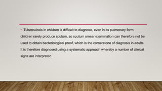 • Tuberculosis in children is difficult to diagnose, even in its pulmonary form;
children rarely produce sputum, so sputum smear examination can therefore not be
used to obtain bacteriological proof, which is the cornerstone of diagnosis in adults.
It is therefore diagnosed using a systematic approach whereby a number of clinical
signs are interpreted.
 