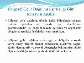 Bölgesel Gelir Dağılımı Eşitsizliği Gini
Katsayısı Analizi
 Bölgesel gelir dağılımı, ülkede farklı bölgelerde yaşayan
fertlerin gelirden ne oranda pay edindiklerini
göstermektedir. Bu dağılım ülkede gelişmiş ve azgelişmiş
bölgeler arasındaki farklılıkları yansıtmaktadır.
 Bölgesel gelir dağılımı eşitsizliği ise bölgeler arasında
tarım, sanayi, ticaret, hizmet, haberleşme, ulaştırma, sağlık,
eğitim demografik ve sosyal göstergeler bakımından büyük
ölçüde farklılığın olması şeklinde ifade edilmektedir.
 