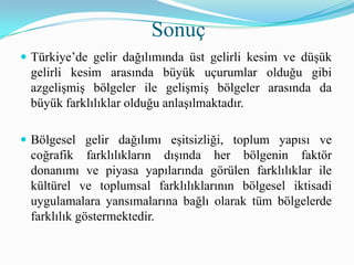  Türkiye’de gelir dağılımında üst gelirli kesim ve düşük
gelirli kesim arasında büyük uçurumlar olduğu gibi
azgelişmiş bölgeler ile gelişmiş bölgeler arasında da
büyük farklılıklar olduğu anlaşılmaktadır.
 Bölgesel gelir dağılımı eşitsizliği, toplum yapısı ve
coğrafik farklılıkların dışında her bölgenin faktör
donanımı ve piyasa yapılarında görülen farklılıklar ile
kültürel ve toplumsal farklılıklarının bölgesel iktisadi
uygulamalara yansımalarına bağlı olarak tüm bölgelerde
farklılık göstermektedir.
Sonuç
 