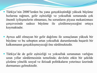  Türkiye’nin 2000’lerden bu yana gerçekleştirdiği yüksek büyüme
hızlarına rağmen, gelir eşitsizliği ve yoksulluk sorununda çok
önemli iyileşmelerin olmaması, bu sorunların piyasa mekanizması
çerçevesinde sadece büyüme ile çözülemeyeceğini ortaya
koymaktadır.
 Ayrıca adil olmayan bir gelir dağılımı ile sonuçlanan yüksek bir
büyüme ve bu sebepten artan yoksulluk durumlarında başarılı bir
kalkınmanın gerçekleşmeyeceği öne sürülmektedir.
 Türkiye’de de gelir eşitsizliği ve yoksulluk sorununun varlığını
uzun yıllar sürdürmesinin temelinde; devletin etkin bir şekilde
çözüme yönelik sosyal ve iktisadi politikaların yeterince üzerinde
durmaması gelmektedir.
 