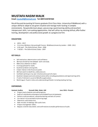 MUSTAFA NASIM MALIK
Email: mustu04@hotmail.com Tel: 00971559787369
Result focused Accounting & Finance graduate (First Class Hons. University of Middlesex) with a
unique ability to adapt to any given situation and manage multi-tasking in complex
environments. Responsible team player, possessing a quick learning ability and excellent
interpersonal skills, I amseeking opportunities that will utilize my existing skillset, offer further
training, development and professional growth at a progressive firm.
EDUCATION:
 ACCA – 2017
 Firstclass,BA(Hons.) Accounting & Finance - Middlesex University,London – 2009 - 2012
 4 AS Level - The Oxford School, Dubai - 2008
 7 IGCSE’s - The Oxford School,Dubai - 2007
KEY SKILLS:
 Self-motivation, determination and confidence.
 Ability to dividemy time between work and study.
 Meticulous attention to detail.
 A strongaptitude for maths.
 Excellent problem-solving skills.
 A keen interest in the financial system.
 Ability to work to deadlines,under pressure.
 Confident working on my own initiativeand as partof a team.
 Excellent interpersonal and communication skills,including presentation and reportwriting skills.
 IT skills:Proficientin useof all MS officeapplications.
 Multilingual: Fluentin Urdu and understandingof Arabic includingreading/ writing.
EXPERIENCE:
Assistant Auditor Horwath Mak, Dubai, UAE June 2016 – Present
 Prepare lead schedules and auditprograms.
 Audit all subsidiaries and prepareconsolidated financial statements.
 Perform auditprocedures,substantivetesting and tests of control.
 Carried out risk assessmentat planningstage.
 Determine auditmateriality.
 Note minutes of meetings with auditclient.
 Prepare management letters.
 Request clientfor documents and confirmations to enable performance of audit.
 