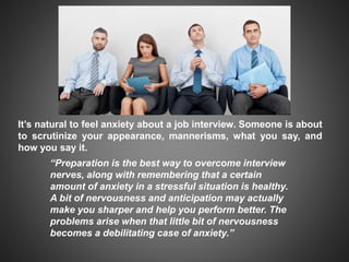 It’s natural to feel anxiety about a job interview. Someone is about
to scrutinize your appearance, mannerisms, what you say, and
how you say it.
“Preparation is the best way to overcome interview
nerves, along with remembering that a certain
amount of anxiety in a stressful situation is healthy.
A bit of nervousness and anticipation may actually
make you sharper and help you perform better. The
problems arise when that little bit of nervousness
becomes a debilitating case of anxiety.”
 