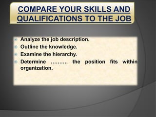 COMPARE YOUR SKILLS AND
QUALIFICATIONS TO THE JOB
 Analyze the job description.
 Outline the knowledge.
 Examine the hierarchy.
 Determine ………. the position fits within
organization.
 