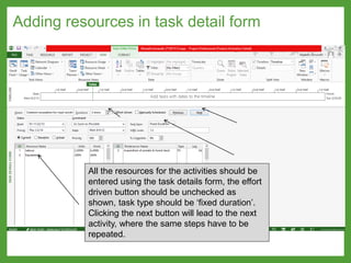 Adding resources in task detail form
All the resources for the activities should be
entered using the task details form, the effort
driven button should be unchecked as
shown, task type should be ‘fixed duration’.
Clicking the next button will lead to the next
activity, where the same steps have to be
repeated.
 
