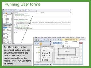 Double clicking on the
command button will open
an window similar to the
one above, paste the
syntax copied from the
macro. Then, run userform
as shown.
Running User forms
 