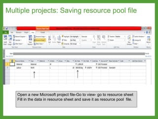Multiple projects: Saving resource pool file
Open a new Microsoft project file-Go to view- go to resource sheet
Fill in the data in resource sheet and save it as resource pool file.
 