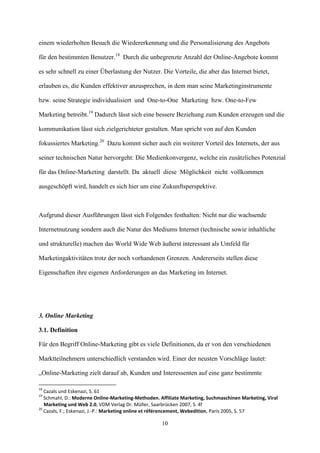 einem wiederholten Besuch die Wiedererkennung und die Personalisierung des Angebots

für den bestimmten Benutzer.18 Durch die unbegrenzte Anzahl der Online-Angebote kommt

es sehr schnell zu einer Überlastung der Nutzer. Die Vorteile, die aber das Internet bietet,

erlauben es, die Kunden effektiver anzusprechen, in dem man seine Marketinginstrumente

bzw. seine Strategie individualisiert und One-to-One Marketing bzw. One-to-Few

Marketing betreibt.19 Dadurch lässt sich eine bessere Beziehung zum Kunden erzeugen und die

kommunikation lässt sich zielgerichteter gestalten. Man spricht von auf den Kunden

fokussiertes Marketing.20 Dazu kommt sicher auch ein weiterer Vorteil des Internets, der aus

seiner technischen Natur hervorgeht: Die Medienkonvergenz, welche ein zusätzliches Potenzial

für das Online-Marketing darstellt. Da aktuell diese Möglichkeit nicht vollkommen

ausgeschöpft wird, handelt es sich hier um eine Zukunftsperspektive.



Aufgrund dieser Ausführungen lässt sich Folgendes festhalten: Nicht nur die wachsende

Internetnutzung sondern auch die Natur des Mediums Internet (technische sowie inhaltliche

und strukturelle) machen das World Wide Web äußerst interessant als Umfeld für

Marketingaktivitäten trotz der noch vorhandenen Grenzen. Andererseits stellen diese

Eigenschaften ihre eigenen Anforderungen an das Marketing im Internet.




3. Online Marketing

3.1. Definition

Für den Begriff Online-Marketing gibt es viele Definitionen, da er von den verschiedenen

Marktteilnehmern unterschiedlich verstanden wird. Einer der neusten Vorschläge lautet:

„Online-Marketing zielt darauf ab, Kunden und Interessenten auf eine ganz bestimmte

18
   Cazals und Eskenazi, S. 61
19
   Schmahl, D.: Moderne Online-Marketing-Methoden. Affiliate Marketing, Suchmaschinen Marketing, Viral
   Marketing und Web 2.0, VDM Verlag Dr. Müller, Saarbrücken 2007, S. 4f
20
   Cazals, F.; Eskenazi, J.-P.: Marketing online et référencement, Webedition, Paris 2005, S. 57

                                                    10
 