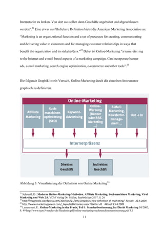 Internetseite zu lenken. Von dort aus sollen dann Geschäfte angebahnt und abgeschlossen

werden”.21 Eine etwas ausführlichere Definition bietet die American Marketing Association an:

“Marketing is an organizational function and a set of processes for creating, communicating

and delivering value to customers and for managing customer relationships in ways that

benefit the organization and its stakeholders.”22 Dabei ist Online-Marketing “a term referring

to the Internet and e-mail based aspects of a marketing campaign. Can incorporate banner

ads, e-mail marketing, search engine optimization, e-commerce and other tools”.23



Die folgende Graphik ist ein Versuch, Online-Marketing durch die einzelnen Instrumente

graphisch zu definieren.




Abbildung 3: Visualisierung der Definition von Online Marketing24

21
   Schmahl, D.: Moderne Online-Marketing-Methoden. Affiliate Marketing, Suchmaschinen Marketing, Viral
Marketing und Web 2.0, VDM Verlag Dr. Müller, Saarbrücken 2007, S. 26
22
   http://magnostic.wordpress.com/2007/05/21/ama-proposes-new-definition-of-marketing/ Aktuell 22.4.2009
23
   http://www.marketingpower.com/_layouts/Dictionary.aspx?dLetter=O Aktuell 23.4.2009
24
   Lammenett, E.: Online-Marketing in der Praxis, Teil 1: Standortbestimmung, In: Direkt Marketing 10/2005,
S. 49 http://www.typo3-macher.de/fileadmin/pdf/online-marketing-suchmaschinenoptimierung.pdf S.1

                                                    11
 