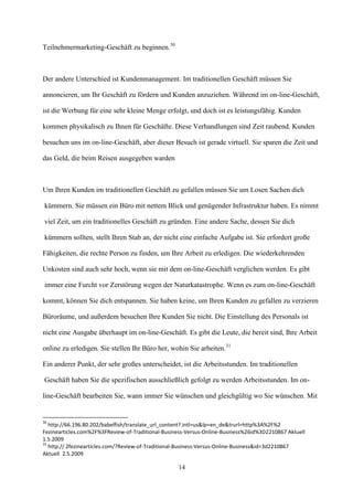 Teilnehmermarketing-Geschäft zu beginnen.30



Der andere Unterschied ist Kundenmanagement. Im traditionellen Geschäft müssen Sie

annoncieren, um Ihr Geschäft zu fördern und Kunden anzuziehen. Während im on-line-Geschäft,

ist die Werbung für eine sehr kleine Menge erfolgt, und doch ist es leistungsfähig. Kunden

kommen physikalisch zu Ihnen für Geschäfte. Diese Verhandlungen sind Zeit raubend. Kunden

besuchen uns im on-line-Geschäft, aber dieser Besuch ist gerade virtuell. Sie sparen die Zeit und

das Geld, die beim Reisen ausgegeben warden



Um Ihren Kunden im traditionellen Geschäft zu gefallen müssen Sie um Losen Sachen dich

kümmern. Sie müssen ein Büro mit nettem Blick und genügender Infrastruktur haben. Es nimmt

viel Zeit, um ein traditionelles Geschäft zu gründen. Eine andere Sache, dessen Sie dich

kümmern sollten, stellt Ihren Stab an, der nicht eine einfache Aufgabe ist. Sie erfordert große

Fähigkeiten, die rechte Person zu finden, um Ihre Arbeit zu erledigen. Die wiederkehrenden

Unkosten sind auch sehr hoch, wenn sie mit dem on-line-Geschäft verglichen werden. Es gibt

immer eine Furcht vor Zerstörung wegen der Naturkatastrophe. Wenn es zum on-line-Geschäft

kommt, können Sie dich entspannen. Sie haben keine, um Ihren Kunden zu gefallen zu verzieren

Büroräume, und außerdem besuchen Ihre Kunden Sie nicht. Die Einstellung des Personals ist

nicht eine Ausgabe überhaupt im on-line-Geschäft. Es gibt die Leute, die bereit sind, Ihre Arbeit

online zu erledigen. Sie stellen Ihr Büro her, wohin Sie arbeiten.31

Ein anderer Punkt, der sehr großes unterscheidet, ist die Arbeitsstunden. Im traditionellen

Geschäft haben Sie die spezifischen ausschließlich gefolgt zu werden Arbeitsstunden. Im on-

line-Geschäft bearbeiten Sie, wann immer Sie wünschen und gleichgültig wo Sie wünschen. Mit


30
   http://66.196.80.202/babelfish/translate_url_content?.intl=us&lp=en_de&trurl=http%3A%2F%2
Fezinearticles.com%2F%3FReview-of-Traditional-Business-Versus-Online-Business%26id%3D2210867 Aktuell
1.5.2009
31
   http:// 2fezinearticles.com/?Review-of-Traditional-Business-Versus-Online-Business&id=3d2210867
Aktuell 2.5.2009

                                                   14
 