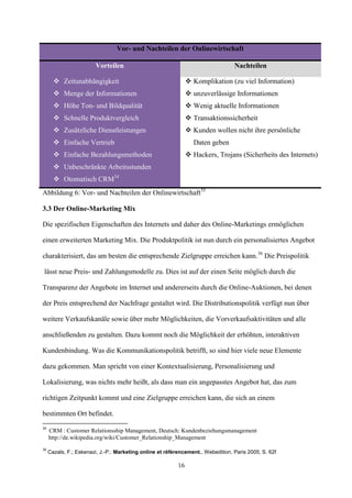 Vor- und Nachteilen der Onlinewirtschaft

                        Vorteilen                                                 Nachteilen

        Zeitunabhängigkeit                                      Komplikation (zu viel Information)
        Menge der Informationen                                 unzuverlässige Informationen
        Höhe Ton- und Bildqualität                              Wenig aktuelle Informationen
        Schnelle Produktvergleich                               Transaktionssicherheit
        Zusätzliche Dienstleistungen                            Kunden wollen nicht ihre persönliche
        Einfache Vertrieb                                        Daten geben
        Einfache Bezahlungsmethoden                             Hackers, Trojans (Sicherheits des Internets)
        Unbeschränkte Arbeitsstunden
        Otomatisch CRM34
Abbildung 6: Vor- und Nachteilen der Onlinewirtschaft35

3.3 Der Online-Marketing Mix

Die spezifischen Eigenschaften des Internets und daher des Online-Marketings ermöglichen

einen erweiterten Marketing Mix. Die Produktpolitik ist nun durch ein personalisiertes Angebot

charakterisiert, das am besten die entsprechende Zielgruppe erreichen kann.36 Die Preispolitik

lässt neue Preis- und Zahlungsmodelle zu. Dies ist auf der einen Seite möglich durch die

Transparenz der Angebote im Internet und andererseits durch die Online-Auktionen, bei denen

der Preis entsprechend der Nachfrage gestaltet wird. Die Distributionspolitik verfügt nun über

weitere Verkaufskanäle sowie über mehr Möglichkeiten, die Vorverkaufsaktivitäten und alle

anschließenden zu gestalten. Dazu kommt noch die Möglichkeit der erhöhten, interaktiven

Kundenbindung. Was die Kommunikationspolitik betrifft, so sind hier viele neue Elemente

dazu gekommen. Man spricht von einer Kontextualisierung, Personalisierung und

Lokalisierung, was nichts mehr heißt, als dass man ein angepasstes Angebot hat, das zum

richtigen Zeitpunkt kommt und eine Zielgruppe erreichen kann, die sich an einem

bestimmten Ort befindet.
34
     CRM : Customer Relationsship Management, Deutsch: Kundenbeziehungsmanagement
     http://de.wikipedia.org/wiki/Customer_Relationship_Management
36
     Cazals, F.; Eskenazi, J.-P.: Marketing online et référencement., Webedition, Paris 2005, S. 62f

                                                           16
 