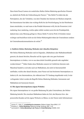 Dazu bietet Pascal Lannoo ein zusätzliches fünftes Online-Marketing spezifisches Element

an, nämlich die Politik der Einbeziehung des Nutzers.37 Das fünfte P ist dabei das der

Partizipation, also der Teilnahme, was dem Charakter des Internets als Medium entspricht.

Der Internetnutzer hat dabei eine wichtige Rolle bei der Preisfestlegung, bei der Distribution

(kann entscheiden, wo und wann er das Produkt bekommen will), bei der Promotion (viral

marketing, buzz marketing, welche später erklärt werden) sowie bei der Produktpolitik,

dadurch dass seine Meinung gefragt ist. Dieses fünfte P wird im Web 2.0 Zeitalter immer

wichtiger und beeinflusst nicht nur die Online-Marketingaktivitäten der Unternehmen sondern

die Unternehmenskommunikation als solche.38



4. Etablierte Online-Marketing Methoden (mit Aktuellen Beispielen)

Mit Online-Marketing Methoden sind im folgenden „Maßnahmen oder Maßnahmenbündel

gemeint, die darauf abzielen, Besucher auf die eigene oder eine ganz bestimmte

Internetpräsenz zu lenken, von wo aus dann direkt Geschäfte gemacht oder angebahnt

werden können“.39 Dabei finden diese Methoden zumeist im Umfeld des Internets statt.

Manchmal handelt es sich aber auch um Maßnahmen, die nicht im Internetumfeld

stattfinden, welche aber darauf abzielen, einen Nutzer auf eine bestimmte Internetpräsenz zu

lenken (z.B. eine Internetadresse, die während einer TV Sendung eingeblendet wird). In der

vorliegenden Arbeit werden die Begriffe Online-Marketing Methoden, Instrumente und

Maßnahmen als Synonyme benutzt.

4.1 Die eigene Internetpräsenz (eigene Website)

Die eigene Internetpräsenz ist von großer Bedeutung für jedes Unternehmen, das Online-

Marketing betreibt. Die einzelnen Maßnahmen haben als Ziel, den Benutzer bzw. den

potenziellen Kunden auf die eigene Webseite zu führen, wo der Nutzer mehr Informationen


37
     Lannoo, P. ; Ankri, C.: e-marketing & e-commerce, Editions Vuibert, Paris 2006, S. 37
38
     Kiriakova, S.: Online Marketing, Diplomica Verlag, Hamburg, 2007 S.10
39
     Lammenett, E.: Online-Marketing in der Praxis, In: Direkt Marketing 10/2005, S.49

                                                          17
 