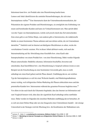 bekommen kann bzw. ein Produkt oder eine Dienstleistung kaufen kann.

Lannoo und Ankri identifizieren die zentralen Herausforderungen, die sich einer

Internetpräsenz stellen.40 Eine Internetseite dient der Unternehmenskommunikation, der

Präsentation der eigenen Produkte und Dienstleistungen, sie ermöglicht eine Einbindung von

neuen und bestehenden Kunden und kann ein Verkaufsinstrument sein. Man spricht dabei

von drei Typen von Internetpräsenzen, welche sich jeweils durch das Ziel unterscheiden:

Zum einen geht es um Online-Shops, zum anderen gibt es Internetseiten, die redaktionelle

Inhalte zu einem bestimmten Thema anbieten und zum dritten solche, die ein Unternehmen

darstellen.41 Natürlich sind im Internet am häufigsten Mischformen zu sehen, weche die

verschiedenen Vorteile vereinen. Wie in dieser Arbeit definiert wurde, zielt auch das

Internetmarketing auf die Abwicklung eines Geschäfts bzw. eines Kaufs oder

Inanspruchnahme von einem Produkt bzw. von einer Dienstleistung. Dabei werden folgende

Phasen unterschieden: Bedürfnis erkennen, Information beschaffen, bewerten und

entscheiden, Kauf durchführen bzw. eine Dienstleistung in Anspruch nehmen (wenn es zum

Beispiel um die Einschreibung an einer bestimmten Universität geht, muss es nicht

unbedingt um einen Kauf gehen) und die Phase danach. Unabhängig davon, um welchen

Typ der Internetpräsenz es sich bei einer Webseite handelt, sind Marketingmaßnahmen

immer wichtig, weil erfolgreiches Online-Marketing alle Phasen einbeziehen muss und den

potentiellen Kunden bzw. Interessenten während des gesamten Prozesses begleiten muss.42

Vor allem ist das auch durch die Erkenntnis begründet, dass das Internet zur Information und

zum Vergleich benutzt wird, ohne dass der eigentliche Kauf unbedingt online stattfinden

muss. Daher werden im folgenden die einzelnen Methoden unabhängig davon betrachtet, ob

es sich um einen Online-Shop oder um eine Imageseite eines Unternehmens handelt – der einzige

Unterschied in der Strategie wird die Mischung bzw. die Kombination der Maßnahmen sein.


40
     Lannoo, P. ; Ankri, C.: e-marketing & e-commerce, Editions Vuibert, Paris 2006, S. 16ff
41
     Hörner, T.: Marketing im Internet. Konzepte zur erfolgreichen Online-Präsenz, dtv, München 2006, S. 166ff
42
     Hörner, S. 168 ff

                                                         18
 