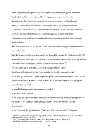 Damit eine Internetseite optimal die Marketingziele unterstützen kann, gibt es bestimmte

Regeln, die beachtet werden müssen: Die Homepage muss ansprechend sein, die

Navigation und die Orientierung müssen leicht genug sein, es muss eine Suchfunktion

geben, der Usability bzw. der Benutzerfreundlichkeit muss Sorge getragen werden etc.

Es ist nicht zu bestreiten, dass die Internetpräsenz das zentrale Online-Marketing Instrument

ist. Damit der kaufkräftige Nutzer aber eine Internetpräsenz besucht, sind andere

Maßnahmen nötig, welche die Aufmerksamkeit der Internetnutzer auf diese eine bestimmte

Webseite lenken.

“Der Zweck Ihrer Web site ist, mit den Leuten Sie anzuschließen bezüglich angenommenen zu

dienen. Warum?

Weil die Neuheit des Einkaufens online sich vor langer Zeit abnutzte. Es gibt jetzt ungefähr 109

Million Web site in der Welt, die zu Händen von Internetnutzern konkurriert. Wenn Ihr Web site

Kann nicht an sie anschließen, können sie einfach ein andere finden.”43

Um eine gute Website zu haben, sollen wir diese Fragen beantworten:44

Identifizieren Sie in jeder Seite die Firma und/oder das Produkt oder der Service?

Ist die Seite gut strukturiert? Does it progressively drive customers toward a sale? Spielt es eine

schrittweise Laufwerk Kunden zu einem Verkauf?Ist jede Seitenschlagzeile stark genug um

Auswirkung zu erzielen?

Ist jedes Bild stark genug um Auswirkung zu erzielen?

Ist der Text einfach zu lesen?

Ist die Kopie gut organisiert? Does it stress the main and subsidiary benefits of your product or

service? Ist es auf die Haupt-und Tochtergesellschaft Vorteile Ihr Produkt oder Ihre

Dienstleistung?

Ist die Gesamtheit der physikalischen Effekts jeder Seite wirksam zur Erreichung des

43
   http://www.ezinearticles.com/?Connecting-With-Customers---Why-Some-Websites-Succeed---And-Others-
Dont&id=500565 Aktuell 1.5.2009
44
   Hyde j., Connecting With Customers - Why Some Websites Succeed - And Others Don't
   http://EzineArticles.com/?expert=Julia_Hyde    Aktuell 3.5.2009

                                                   19
 