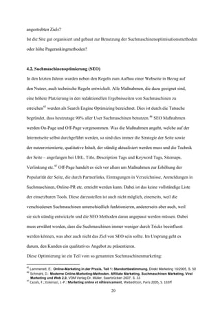 angestrebten Ziels?

Ist die Site gut organisiert und gebaut zur Benutzung der Suchmaschinenoptimisationsmethoden

oder höhe Pagerankingmethoden?



4.2. Suchmaschinenoptimierung (SEO)

In den letzten Jahren wurden neben den Regeln zum Aufbau einer Webseite in Bezug auf

den Nutzer, auch technische Regeln entwickelt. Alle Maßnahmen, die dazu geeignet sind,

eine höhere Platzierung in den redaktionellen Ergebnisseiten von Suchmaschinen zu

erreichen45 werden als Search Engine Optimizing bezeichnet. Dies ist durch die Tatsache

begründet, dass heutzutage 90% aller User Suchmaschinen benutzen.46 SEO Maßnahmen

werden On-Page und Off-Page vorgenommen. Was die Maßnahmen angeht, welche auf der

Internetseite selbst durchgeführt werden, so sind dies immer die Strategie der Seite sowie

der nutzerorientierte, qualitative Inhalt, der ständig aktualisiert werden muss und die Technik

der Seite – angefangen bei URL, Title, Description Tags und Keyword Tags, Sitemaps,

Verlinkung etc.47 Off-Page handelt es sich vor allem um Maßnahmen zur Erhöhung der

Popularität der Seite, die durch Partnerlinks, Eintragungen in Verzeichnisse, Anmeldungen in

Suchmaschinen, Online-PR etc. erreicht werden kann. Dabei ist das keine vollständige Liste

der einsetzbaren Tools. Diese darzustellen ist auch nicht möglich, einerseits, weil die

verschiedenen Suchmaschinen unterschiedlich funktionieren, andererseits aber auch, weil

sie sich ständig entwickeln und die SEO Methoden daran angepasst werden müssen. Dabei

muss erwähnt werden, dass die Suchmaschinen immer weniger durch Tricks beeinflusst

werden können, was aber auch nicht das Ziel von SEO sein sollte. Im Ursprung geht es

darum, den Kunden ein qualitatives Angebot zu präsentieren.

Diese Optimierung ist ein Teil vom so genannten Suchmaschinenmarketing:

45
     Lammenett, E.: Online-Marketing in der Praxis, Teil 1: Standortbestimmung, Direkt Marketing 10/2005, S. 50
46
     Schmahl, D.: Moderne Online-Marketing-Methoden. Affiliate Marketing, Suchmaschinen Marketing, Viral
     Marketing und Web 2.0, VDM Verlag Dr. Müller, Saarbrücken 2007, S. 33
47
     Cazals, F.; Eskenazi, J.-P.: Marketing online et référencement, Webedition, Paris 2005, S. 133ff

                                                            20
 