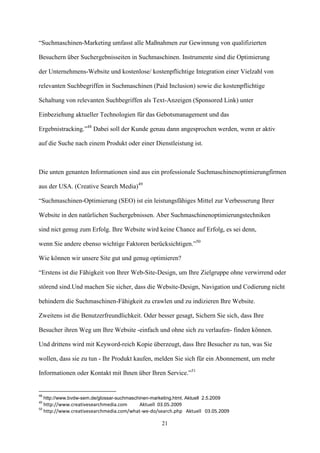 “Suchmaschinen-Marketing umfasst alle Maßnahmen zur Gewinnung von qualifizierten

Besuchern über Suchergebnisseiten in Suchmaschinen. Instrumente sind die Optimierung

der Unternehmens-Website und kostenlose/ kostenpflichtige Integration einer Vielzahl von

relevanten Suchbegriffen in Suchmaschinen (Paid Inclusion) sowie die kostenpflichtige

Schaltung von relevanten Suchbegriffen als Text-Anzeigen (Sponsored Link) unter

Einbeziehung aktueller Technologien für das Gebotsmanagement und das

Ergebnistracking.”48 Dabei soll der Kunde genau dann angesprochen werden, wenn er aktiv

auf die Suche nach einem Produkt oder einer Dienstleistung ist.



Die unten genanten Informationen sind aus ein professionale Suchmaschinenoptimierungfirmen

aus der USA. (Creative Search Media)49

“Suchmaschinen-Optimierung (SEO) ist ein leistungsfähiges Mittel zur Verbesserung Ihrer

Website in den natürlichen Suchergebnissen. Aber Suchmaschinenoptimierungstechniken

sind nict genug zum Erfolg. Ihre Website wird keine Chance auf Erfolg, es sei denn,

wenn Sie andere ebenso wichtige Faktoren berücksichtigen.”50

Wie können wir unsere Site gut und genug optimieren?

“Erstens ist die Fähigkeit von Ihrer Web-Site-Design, um Ihre Zielgruppe ohne verwirrend oder

störend sind.Und machen Sie sicher, dass die Website-Design, Navigation und Codierung nicht

behindern die Suchmaschinen-Fähigkeit zu crawlen und zu indizieren Ihre Website.

Zweitens ist die Benutzerfreundlichkeit. Oder besser gesagt, Sichern Sie sich, dass Ihre

Besucher ihren Weg um Ihre Website -einfach und ohne sich zu verlaufen- finden können.

Und drittens wird mit Keyword-reich Kopie überzeugt, dass Ihre Besucher zu tun, was Sie

wollen, dass sie zu tun - Ihr Produkt kaufen, melden Sie sich für ein Abonnement, um mehr

Informationen oder Kontakt mit Ihnen über Ihren Service.”51


48
     http://www.bvdw-sem.de/glossar-suchmaschinen-marketing.html, Aktuell 2.5.2009
49
     http://www.creativesearchmedia.com     Aktuell 03.05.2009
50
     http://www.creativesearchmedia.com/what-we-do/search.php Aktuell 03.05.2009

                                                        21
 
