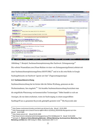Abbildung 7: Beispiel; Suchmaschinenoptimierung über Suchwort: Zeitungsanzeige52

Die website Nisanreklam.com (Nisan Reklam ist einer von Zeitungsanzeigefirmen) arbeitet mit

einer Suchmaschinenoptimierungsfirma (SEOTURK)53 und ist in die erste Reihe in Google

Suchergebnisseite zur Suchwort “gazete seri ilan” (Tageszeitungsanzeige)

4.3. Suchmaschinenwerbung

Suchmaschinenwerbung hat im letzten Jahr die Online-Werbung, gemessen an den

Werbeeinnahmen, fast eingeholt.54 “Als bezahlte Suchmaschinenwerbung bezeichnet man

die entgeltliche Platzierung von kommerziellen Textanzeigen.” Dabei handelt es sich um

Anzeigen, die nur dann erscheinen, wenn ein Suchvorgang zu einem ausgewählten

Suchbegriff (an so genannten Keywords geknüpft) gestartet wird.55 Die Keywords oder


51
   http://www.creativesearchmedia.com/what-we-do/search.php Aktuell 03.05.2009
52
   http://www.google.com.tr/search?source=ig&hl=tr&rlz=1G1GGLQ_DEDE301&=&q=gazete+seri+ilan
Aktuell 03.05.2009
53
   http://www.seoturk.tk/ Aktuell 03.05.2009
54
 http://www.horizont.net/werbemarkt/charts/pages/show.prl?id=3424&backid=19 Aktuell 03.05.2009
55
 Schmahl, D.: Moderne Online-Marketing-Methoden. Affiliate Marketing, Suchmaschinen Marketing, Viral
Marketing und Web 2.0, VDM Verlag Dr. Müller, Saarbrücken 2007, S. 41

                                                   22
 
