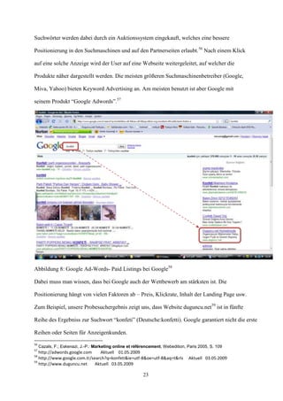 Suchwörter werden dabei durch ein Auktionssystem eingekauft, welches eine bessere

Positionierung in den Suchmaschinen und auf den Partnerseiten erlaubt.56 Nach einem Klick

auf eine solche Anzeige wird der User auf eine Webseite weitergeleitet, auf welcher die

Produkte näher dargestellt werden. Die meisten größeren Suchmaschinenbetreiber (Google,

Miva, Yahoo) bieten Keyword Advertising an. Am meisten benutzt ist aber Google mit

seinem Produkt “Google Adwords”.57




Abbildung 8: Google Ad-Words- Paid Listings bei Google58

Dabei muss man wissen, dass bei Google auch der Wettbewerb am stärksten ist. Die

Positionierung hängt von vielen Faktoren ab – Preis, Klickrate, Inhalt der Landing Page usw.

Zum Beispiel, unsere Probesuchergebnis zeigt uns, dass Website duguncu.net59 ist in fünfte

Reihe des Ergebniss zur Suchwort “konfeti” (Deutsche:konfetti). Google garantiert nicht die erste

Reihen oder Seiten für Anzeigenkunden.
56
     Cazals, F.; Eskenazi, J.-P.: Marketing online et référencement, Webedition, Paris 2005, S. 109
57
   http://adwords.google.com     Aktuell 01.05.2009
58
   http://www.google.com.tr/search?q=konfeti&ie=utf-8&oe=utf-8&aq=t&rls          Aktuell 03.05.2009
59
   http://www.duguncu.net     Aktuell 03.05.2009

                                                          23
 